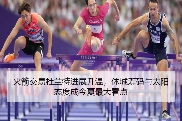 火箭交易杜兰特进展升温，休城筹码与太阳态度成今夏最大看点